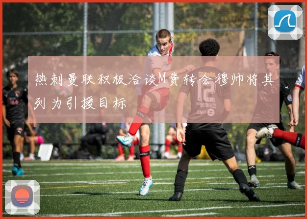 热刺曼联积极洽谈M费转会穆帅将其列为引援目标