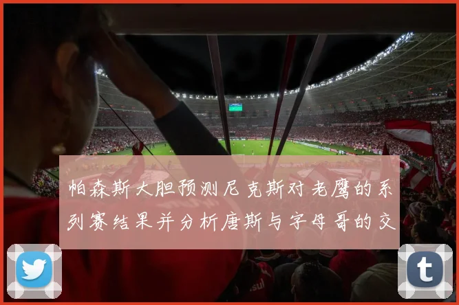 帕森斯大胆预测尼克斯对老鹰的系列赛结果并分析唐斯与字母哥的交易可能性