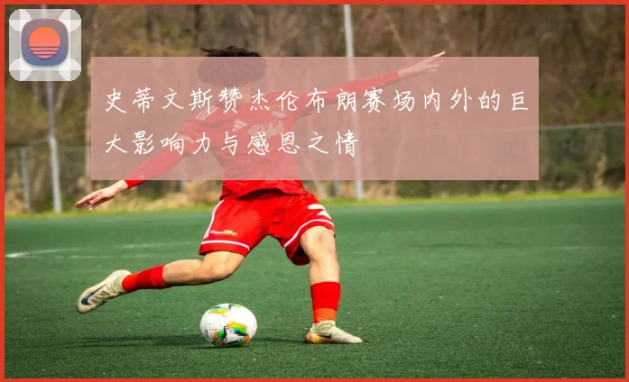 史蒂文斯赞杰伦布朗赛场内外的巨大影响力与感恩之情