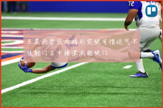 王晨西禁区内精彩突破可惜运气不佳射门击中横梁未能破门