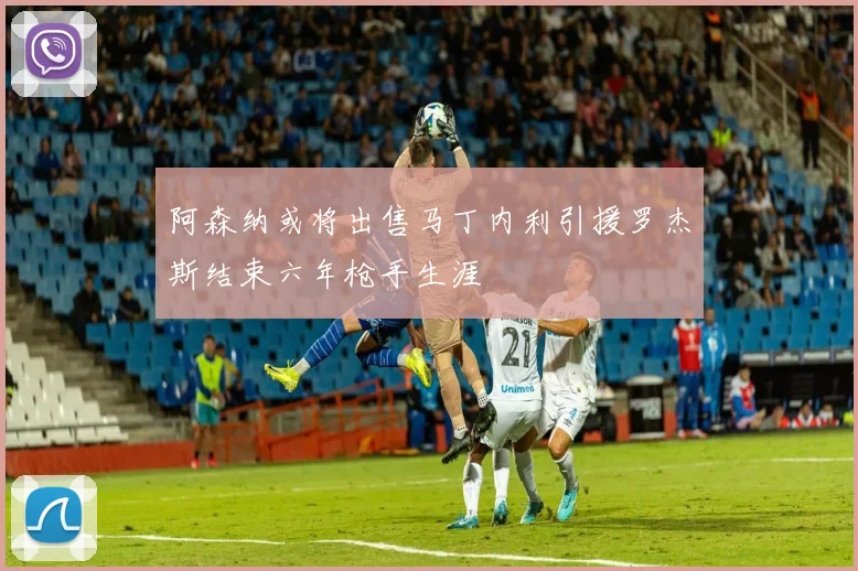 阿森纳或将出售马丁内利引援罗杰斯结束六年枪手生涯