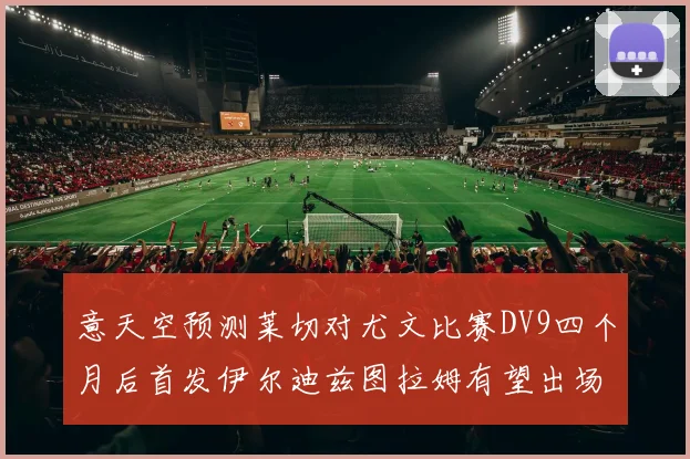 意天空预测莱切对尤文比赛DV9四个月后首发伊尔迪兹图拉姆有望出场