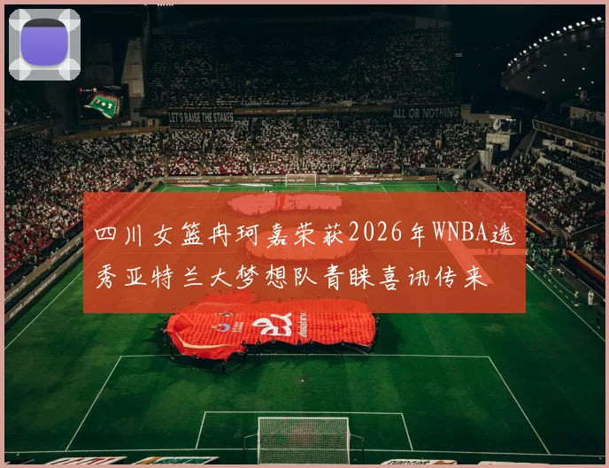 四川女篮冉珂嘉荣获2026年WNBA选秀亚特兰大梦想队青睐喜讯传来