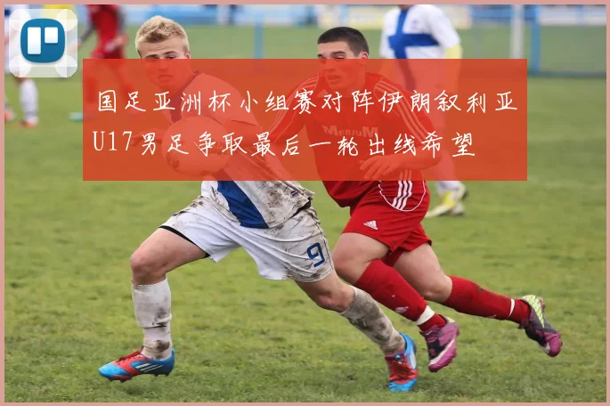 国足亚洲杯小组赛对阵伊朗叙利亚U17男足争取最后一轮出线希望