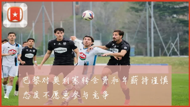 巴黎对奥利塞转会费和年薪持谨慎态度不愿意参与竞争