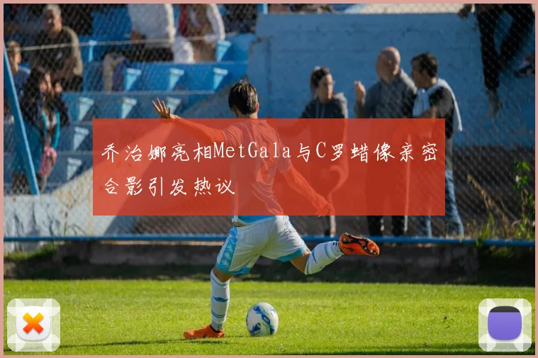乔治娜亮相MetGala与C罗蜡像亲密合影引发热议