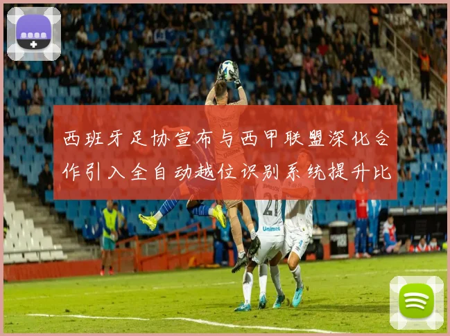 西班牙足协宣布与西甲联盟深化合作引入全自动越位识别系统提升比赛公正性