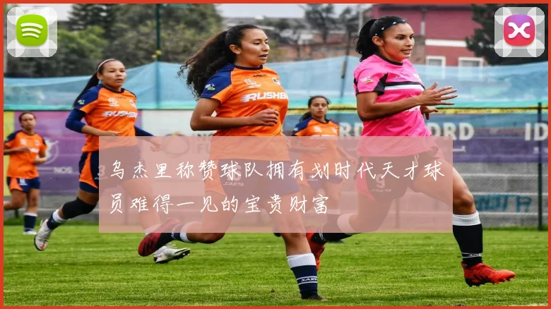 乌杰里称赞球队拥有划时代天才球员难得一见的宝贵财富
