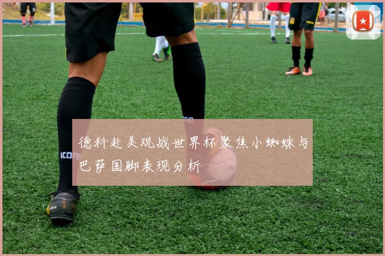 德科赴美观战世界杯聚焦小蜘蛛与巴萨国脚表现分析
