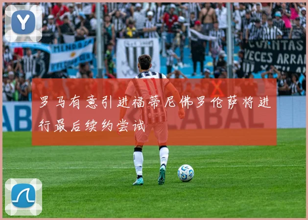 罗马有意引进福蒂尼佛罗伦萨将进行最后续约尝试