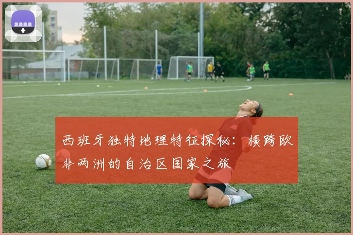 西班牙独特地理特征探秘：横跨欧非两洲的自治区国家之旅