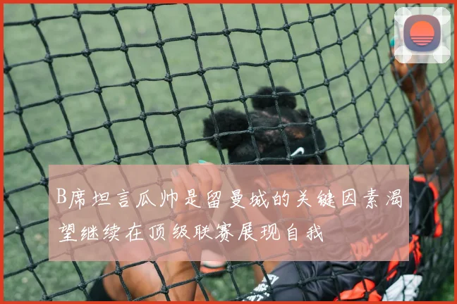 B席坦言瓜帅是留曼城的关键因素渴望继续在顶级联赛展现自我