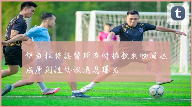 伊劳拉将接替斯洛特执教利物浦达成原则性协议消息曝光
