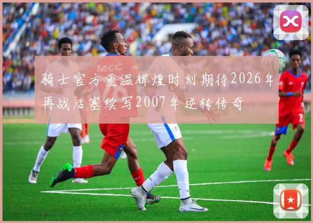 骑士官方重温辉煌时刻期待2026年再战活塞续写2007年逆转传奇