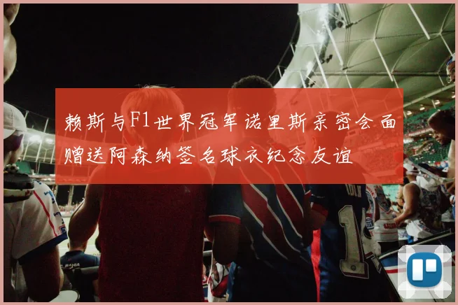 赖斯与F1世界冠军诺里斯亲密会面赠送阿森纳签名球衣纪念友谊