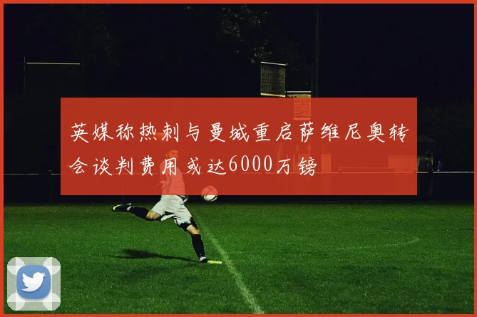 英媒称热刺与曼城重启萨维尼奥转会谈判费用或达6000万镑