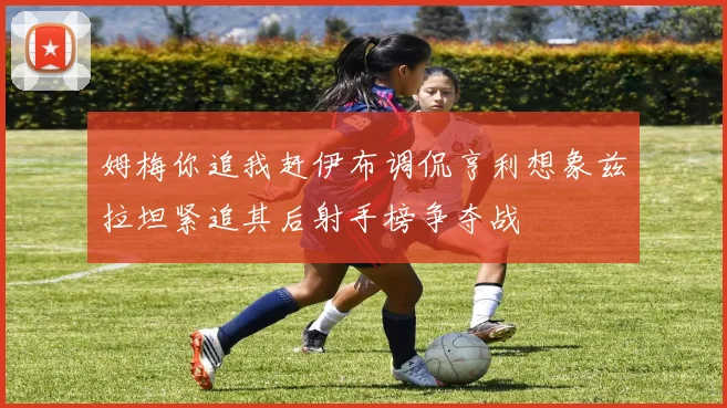 姆梅你追我赶伊布调侃亨利想象兹拉坦紧追其后射手榜争夺战