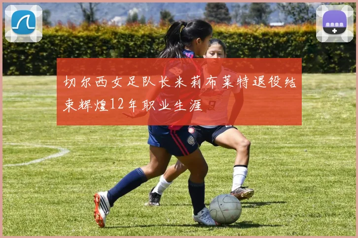 切尔西女足队长米莉布莱特退役结束辉煌12年职业生涯