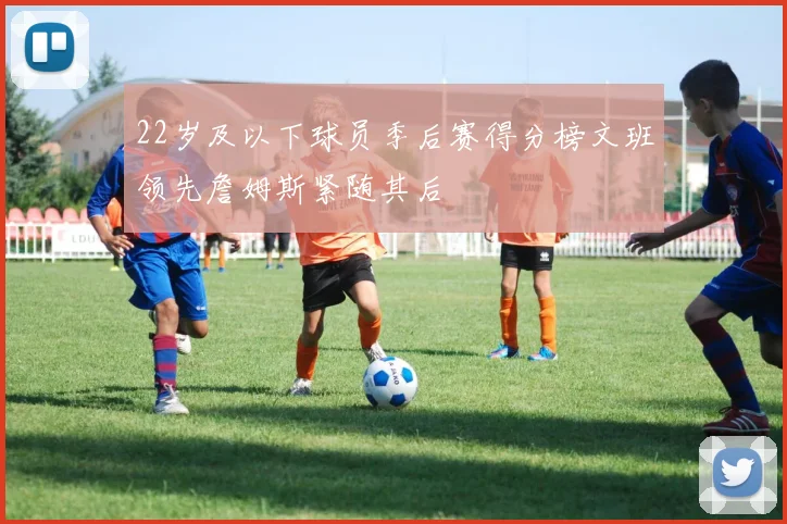 22岁及以下球员季后赛得分榜文班领先詹姆斯紧随其后