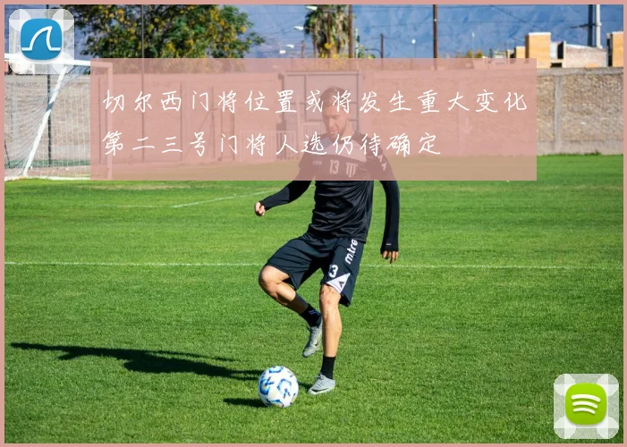 切尔西门将位置或将发生重大变化第二三号门将人选仍待确定