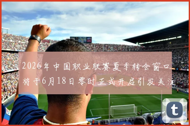 2026年中国职业联赛夏季转会窗口将于6月18日零时正式开启引发关注