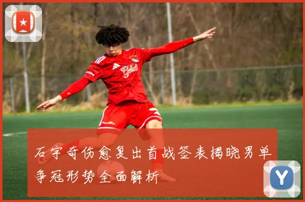 石宇奇伤愈复出首战签表揭晓男单争冠形势全面解析